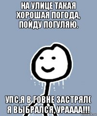 на улице такая хорошая погода, пойду погуляю. упс,я в говне застрял( я выбрался, ураааа!!!