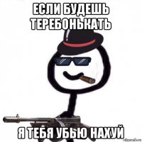 если будешь теребонькать я тебя убью нахуй