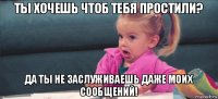 ты хочешь чтоб тебя простили? да ты не заслуживаешь даже моих сообщений!