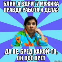 блин, а вдруг у мужика правда работа и дела? да не, бред какой-то, он всё врёт