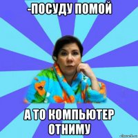 -посуду помой а то компьютер отниму