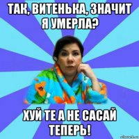 так, витенька, значит я умерла? хуй те а не сасай теперь!