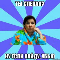 ты слепая? ну если найду, убью