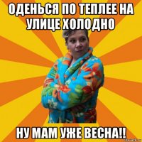 оденься по теплее на улице холодно ну мам уже весна!!