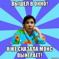 вышел в окно! я же сказала монс выиграет!