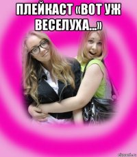 плейкаст «вот уж веселуха...» 