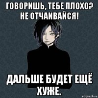 говоришь, тебе плохо? не отчаивайся! дальше будет ещё хуже.