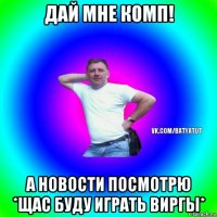 дай мне комп! а новости посмотрю *щас буду играть виргы*