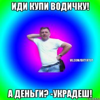 иди купи водичку! а деньги? -украдеш!