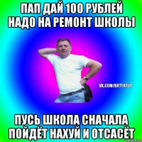 пап дай 100 рублей надо на ремонт школы пусь школа сначала пойдёт нахуй и отсасёт