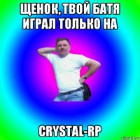 щенок, твой батя играл только на crystal-rp