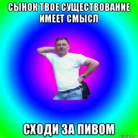 сынок твое существование имеет смысл сходи за пивом