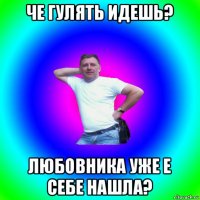 че гулять идешь? любовника уже е себе нашла?