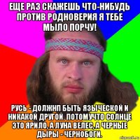 еще раз скажешь что-нибудь против родноверия я тебе мыло порчу! русь - должнп быть языческой и никакой другой. потомучто солнце это ярило, а луна велес, а черные дыры - чернобоги.