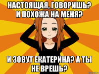 настоящая, говоришь? и похожа на меня? и зовут екатерина? а ты не врешь?