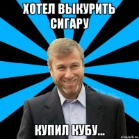 хотел выкурить сигару купил кубу...