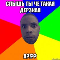 слышь ты че такая дерзкая а?!??