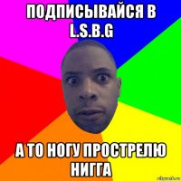 подписывайся в l.s.b.g а то ногу прострелю нигга