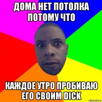 дома нет потолка потому что каждое утро пробиваю его своим dick