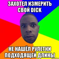 захотел измерить свой dick не нашёл рулетки подходящей длины