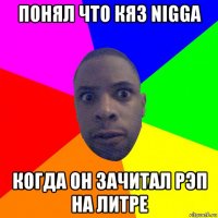 понял что кяз nigga когда он зачитал рэп на литре