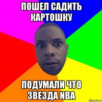 пошел садить картошку подумали что звезда nba