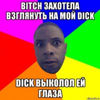 bitch захотела взглянуть на мой dick dick выколол ей глаза