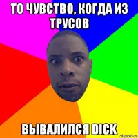 то чувство, когда из трусов вывалился dick