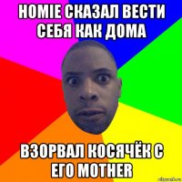 homie сказал вести себя как дома взорвал косячёк с его mother