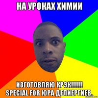 на уроках химии изготовляю крэк!!!!!! special for юра делиергиев.