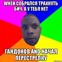 when собрался трахнуть бич, а у тебя нет гандонов and начал перестрелку