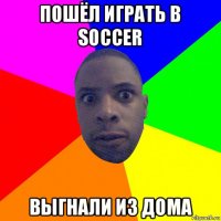 пошёл играть в soccer выгнали из дома