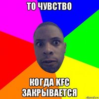 то чувство когда kfc закрывается