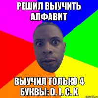 решил выучить алфавит выучил только 4 буквы: d. i. c. k