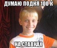 думаю подня 100 к на ставках