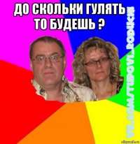 до скольки гулять то будешь ? 