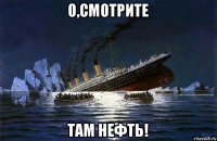 о,смотрите там нефть!