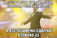 на сессию почти не ходил, лекции не писал, в голове опилки-))) а, все экзамены сдал на отлично-)))