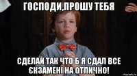 господи,прошу тебя сделай так что б я сдал все єкзамені на отлично!