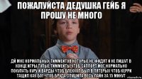 пожалуйста дедушка гейб я прошу не много дй мне нормальных тиммейтов которые не фидят и не пишут в конце игры тупые тиммейты чтоб саппорт мог нормально покупать куру и варды чтоб блекхол был в пятерых чтоб керри тащил как бог чтоб бруда спушила весь лайн за 15 минут