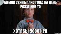 админ скинь плиз голд на день рождение то хотябы 5000 кри