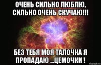 очень сильно люблю, сильно очень скучаю!!! без тебя моя талочка я пропадаю ...цемочки !