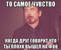 то самое чувство когда друг говорит что ты плохо вышел на фоо