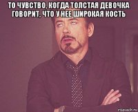 то чувство, когда толстая девочка говорит, что у нее широкая кость 