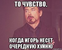 то чувство, когда игорь несет очередную хуйню