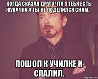 когда сказал другу что у тебя есть жувачки а ты не поделился сним... пошол к училке и спалил.