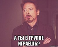  а ты в группе играешь?