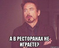  а в ресторанах не играете?