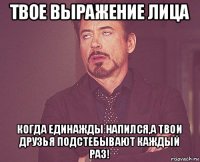 твое выражение лица когда единажды напился,а твои друзья подстебывают каждый раз!