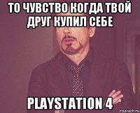 то чувство когда твой друг купил себе playstation 4